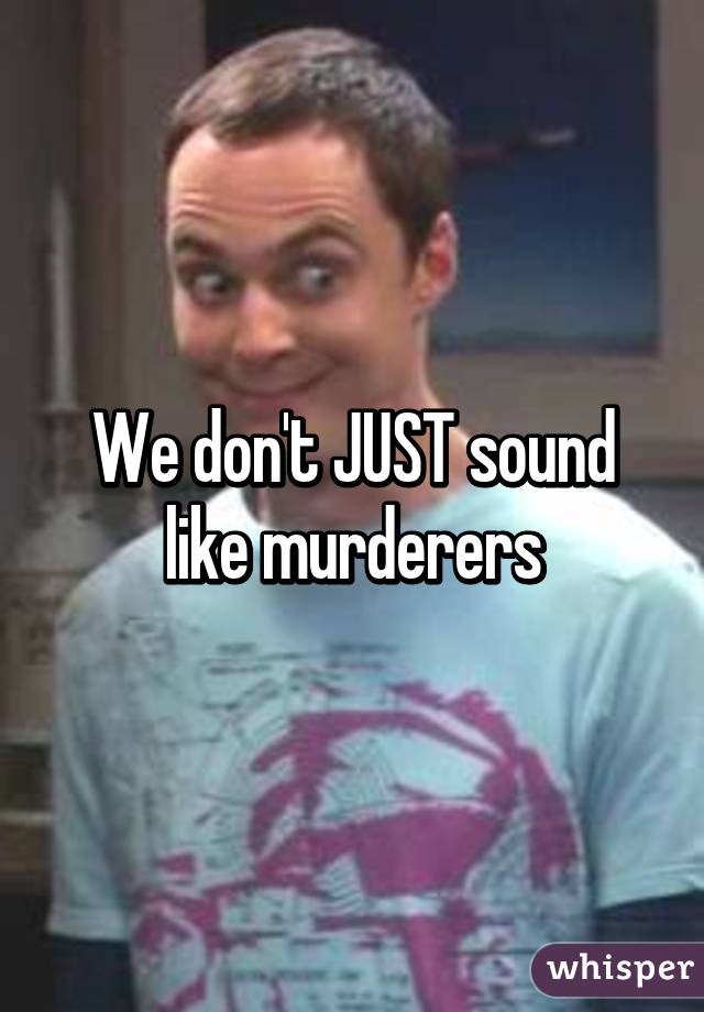 We don't JUST sound like murderers