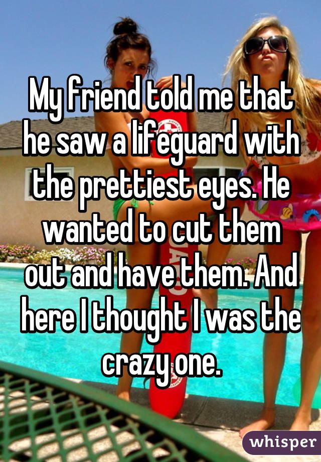 My friend told me that he saw a lifeguard with the prettiest eyes. He wanted to cut them out and have them. And here I thought I was the crazy one.