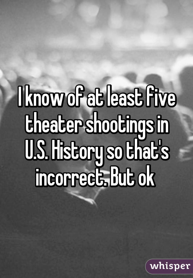 I know of at least five theater shootings in U.S. History so that's incorrect. But ok 