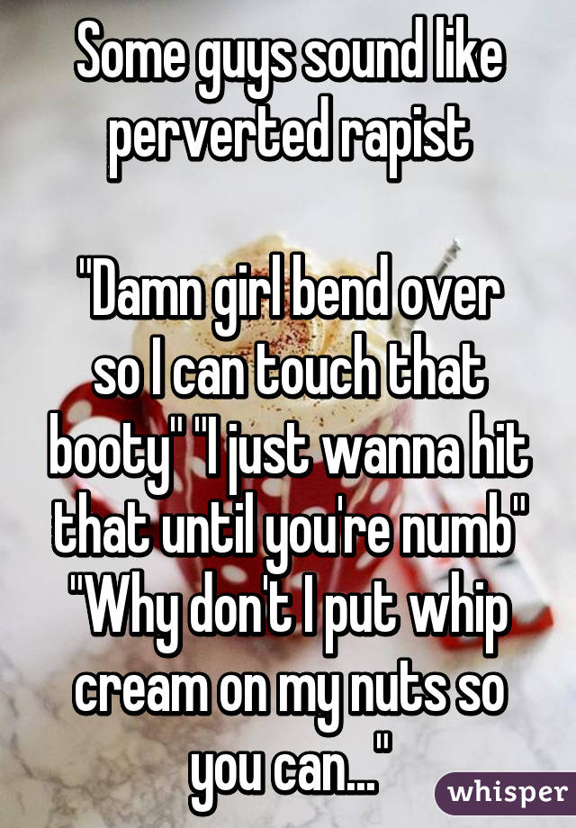 Some guys sound like perverted rapist

"Damn girl bend over so I can touch that booty" "I just wanna hit that until you're numb" "Why don't I put whip cream on my nuts so you can..."