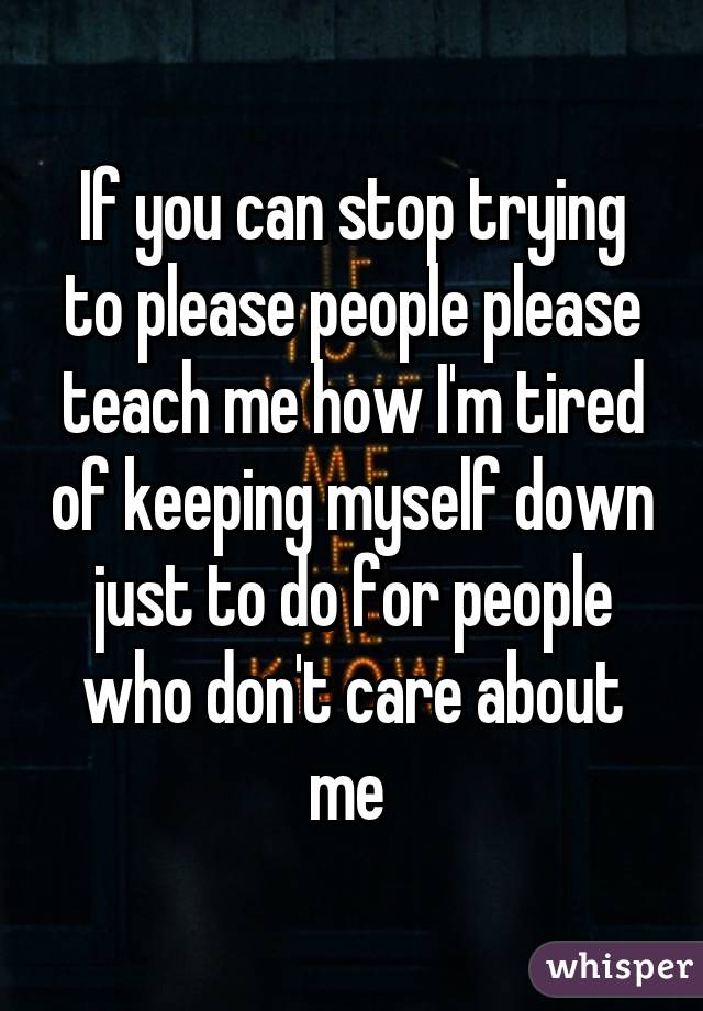 If you can stop trying to please people please teach me how I'm tired of keeping myself down just to do for people who don't care about me 