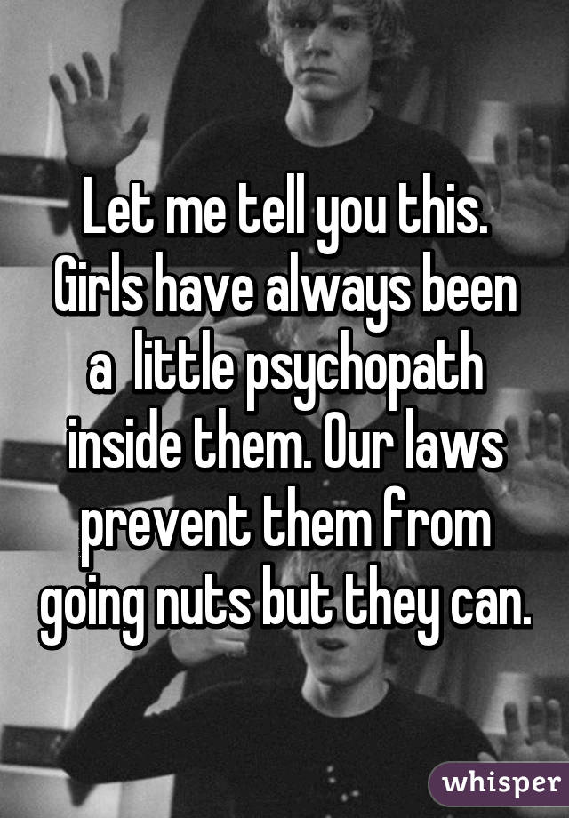 Let me tell you this. Girls have always been a  little psychopath inside them. Our laws prevent them from going nuts but they can.