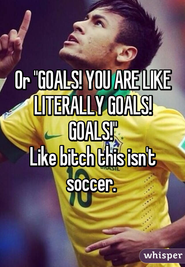Or "GOALS! YOU ARE LIKE LITERALLY GOALS! GOALS!"
Like bitch this isn't soccer. 