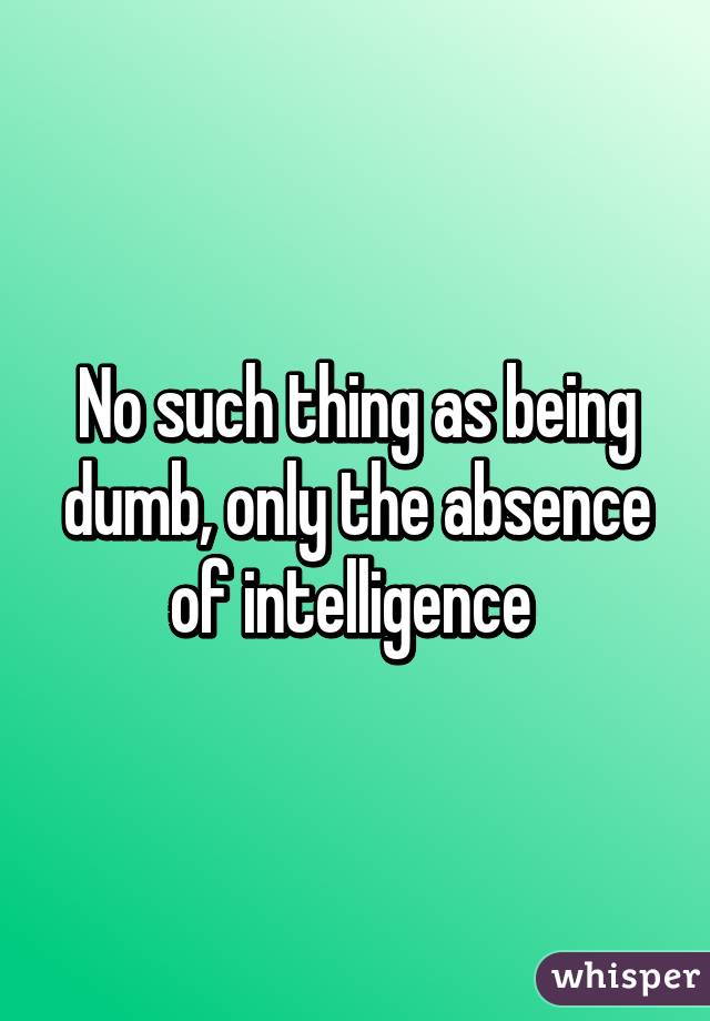 No such thing as being dumb, only the absence of intelligence 