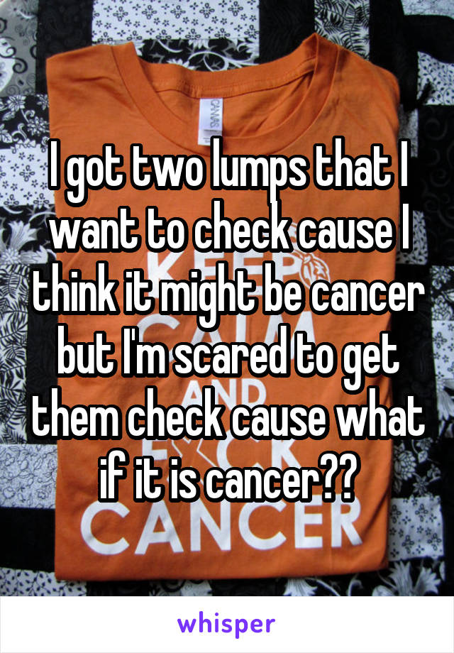 I got two lumps that I want to check cause I think it might be cancer but I'm scared to get them check cause what if it is cancer??