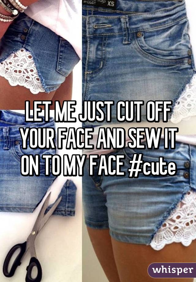 LET ME JUST CUT OFF YOUR FACE AND SEW IT ON TO MY FACE #cute