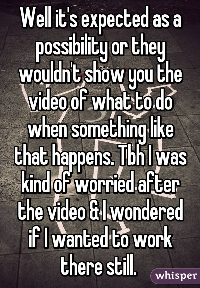 Well it's expected as a possibility or they wouldn't show you the video of what to do when something like that happens. Tbh I was kind of worried after the video & I wondered if I wanted to work there still. 