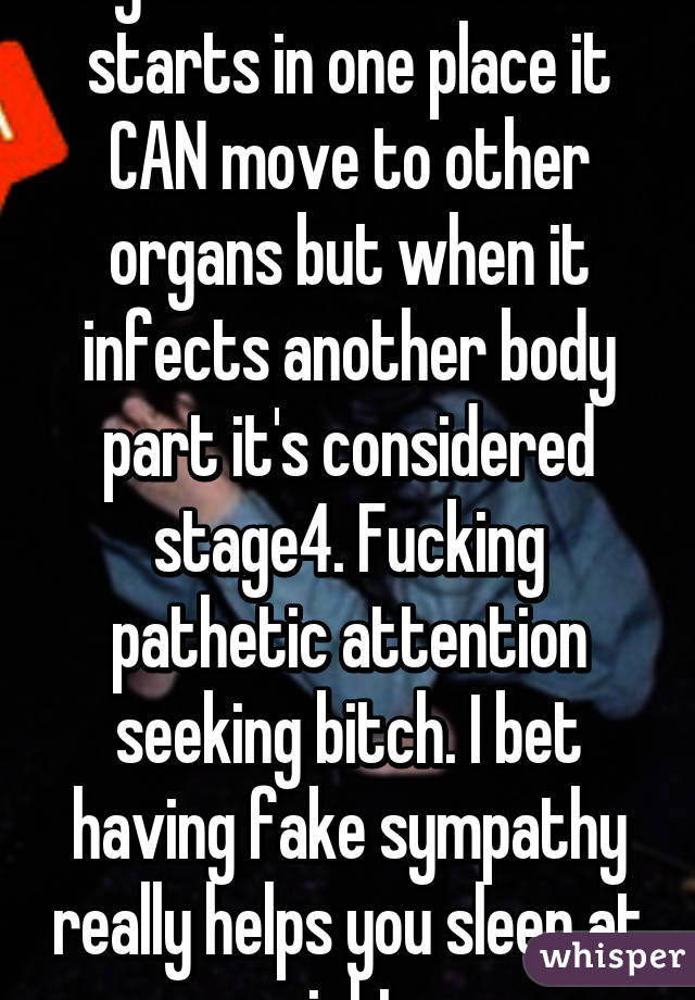 Again u r a liar Cancer starts in one place it CAN move to other organs but when it infects another body part it's considered stage4. Fucking pathetic attention seeking bitch. I bet having fake sympathy really helps you sleep at night 