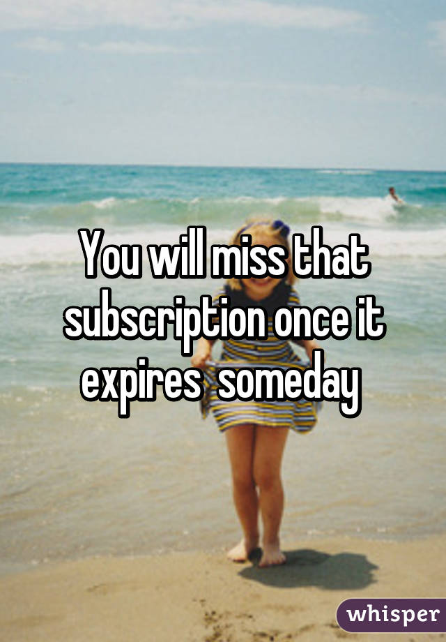 You will miss that subscription once it expires  someday 