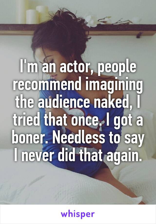 I'm an actor, people recommend imagining the audience naked, I tried that once. I got a boner. Needless to say I never did that again.