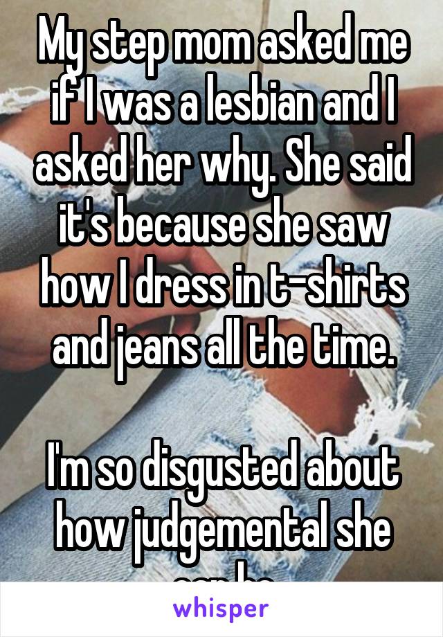 My step mom asked me if I was a lesbian and I asked her why. She said it's because she saw how I dress in t-shirts and jeans all the time.

I'm so disgusted about how judgemental she can be