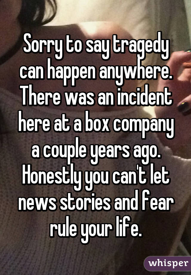 Sorry to say tragedy can happen anywhere. There was an incident here at a box company a couple years ago. Honestly you can't let news stories and fear rule your life.