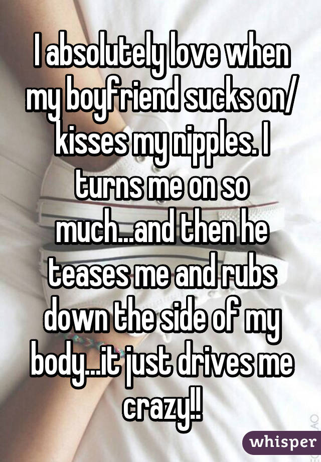 I absolutely love when my boyfriend sucks on/ kisses my nipples. I turns me on so much...and then he teases me and rubs down the side of my body...it just drives me crazy!!