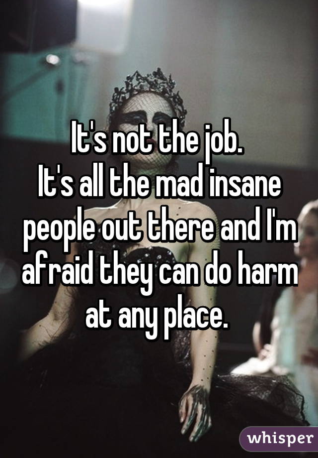 It's not the job. 
It's all the mad insane people out there and I'm afraid they can do harm at any place. 