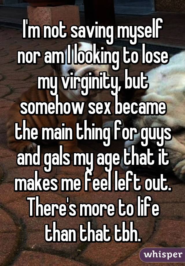 I'm not saving myself nor am I looking to lose my virginity, but somehow sex became the main thing for guys and gals my age that it makes me feel left out. There's more to life than that tbh.