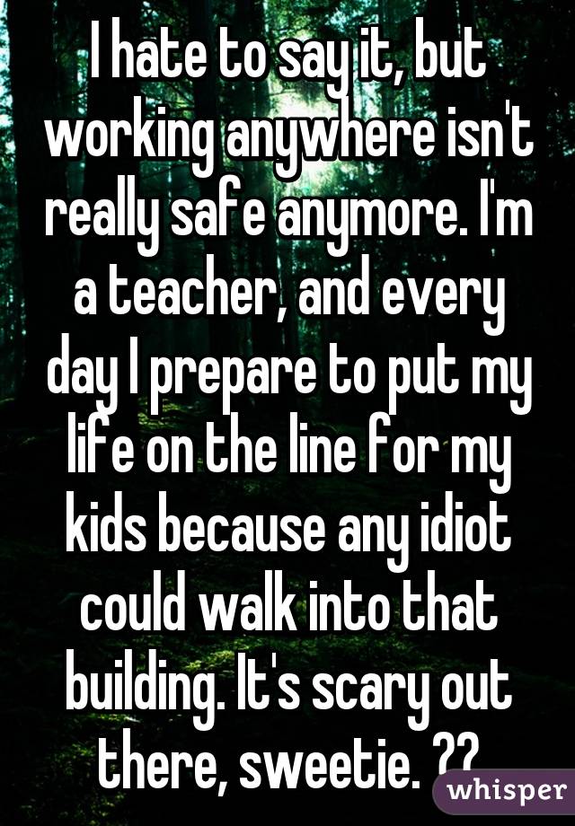 I hate to say it, but working anywhere isn't really safe anymore. I'm a teacher, and every day I prepare to put my life on the line for my kids because any idiot could walk into that building. It's scary out there, sweetie. ❤️