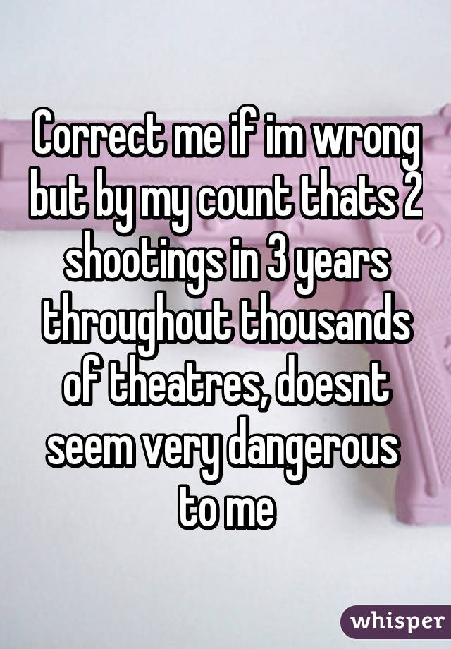 Correct me if im wrong but by my count thats 2 shootings in 3 years throughout thousands of theatres, doesnt seem very dangerous  to me