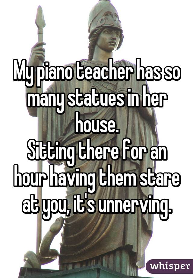 My piano teacher has so many statues in her house.
Sitting there for an hour having them stare at you, it's unnerving.