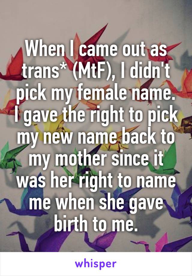 When I came out as trans* (MtF), I didn't pick my female name. I gave the right to pick my new name back to my mother since it was her right to name me when she gave birth to me.