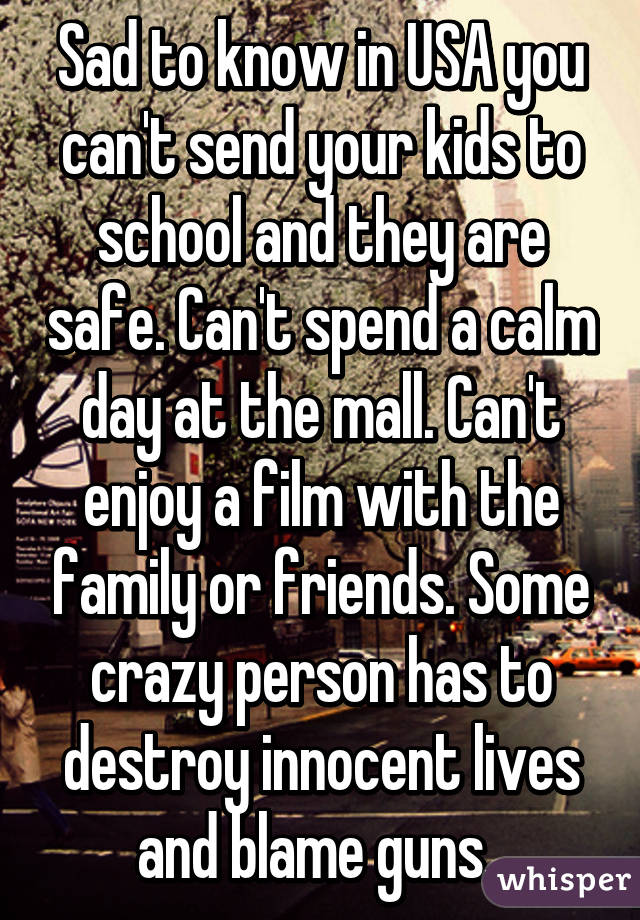 Sad to know in USA you can't send your kids to school and they are safe. Can't spend a calm day at the mall. Can't enjoy a film with the family or friends. Some crazy person has to destroy innocent lives and blame guns. 