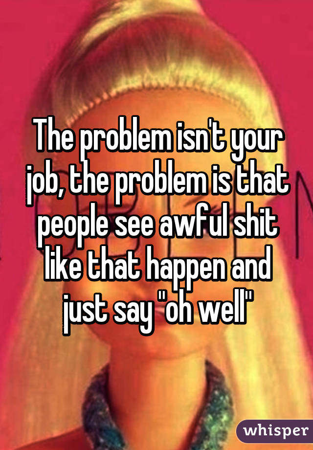 The problem isn't your job, the problem is that people see awful shit like that happen and just say "oh well"