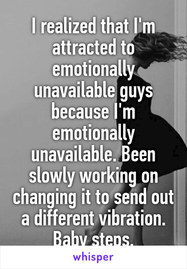 I realized that I'm attracted to emotionally unavailable guys because I'm emotionally unavailable. Been slowly working on changing it to send out a different vibration. Baby steps.