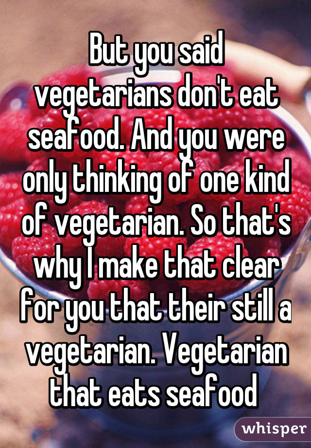 But you said vegetarians don't eat seafood. And you were only thinking of one kind of vegetarian. So that's why I make that clear for you that their still a vegetarian. Vegetarian that eats seafood 