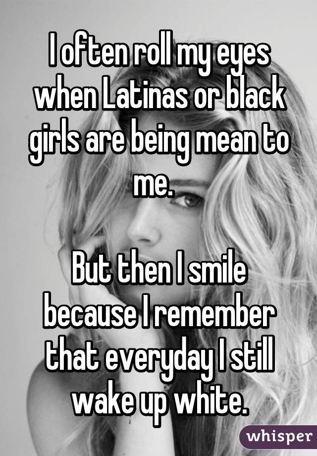 I often roll my eyes when Latinas or black girls are being mean to me.  

But then I smile because I remember that everyday I still wake up white.