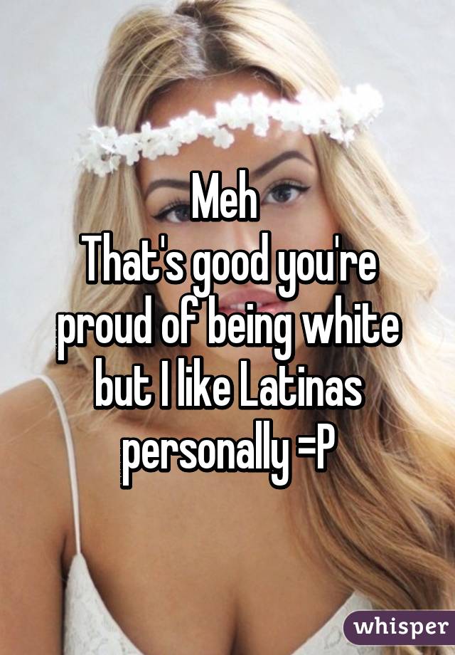 Meh 
That's good you're proud of being white but I like Latinas personally =P