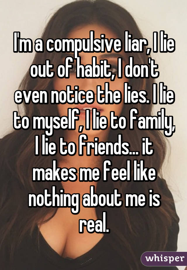 I'm a compulsive liar, I lie out of habit, I don't even notice the lies. I lie to myself, I lie to family, I lie to friends... it makes me feel like nothing about me is real.