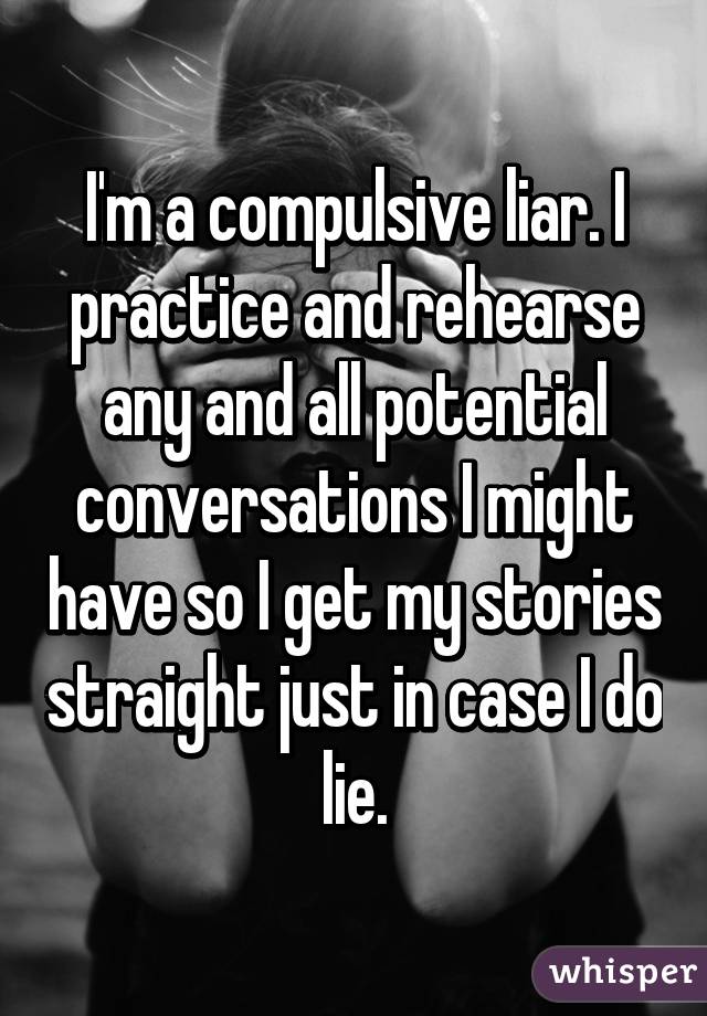 I'm a compulsive liar. I practice and rehearse any and all potential conversations I might have so I get my stories straight just in case I do lie.