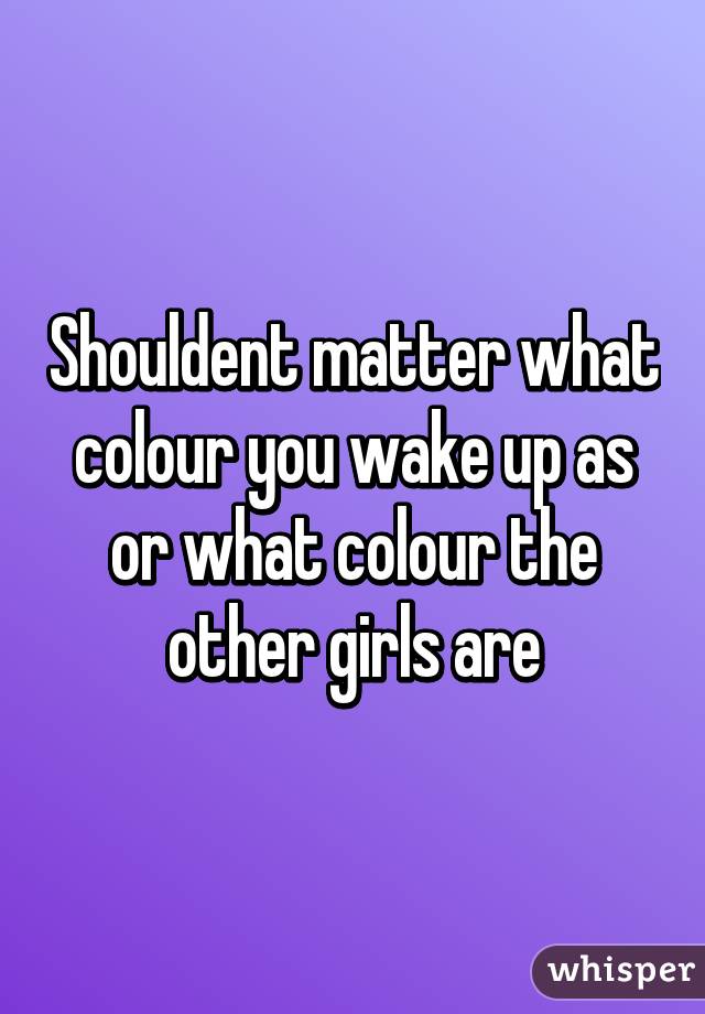 Shouldent matter what colour you wake up as or what colour the other girls are