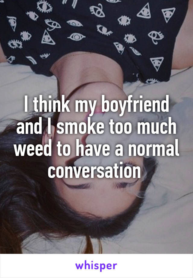 I think my boyfriend and I smoke too much weed to have a normal conversation 