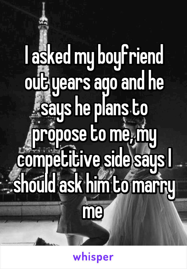 I asked my boyfriend out years ago and he says he plans to propose to me, my competitive side says I should ask him to marry me 