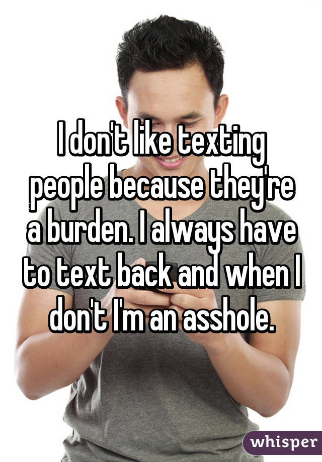 I don't like texting people because they're a burden. I always have to text back and when I don't I'm an asshole.