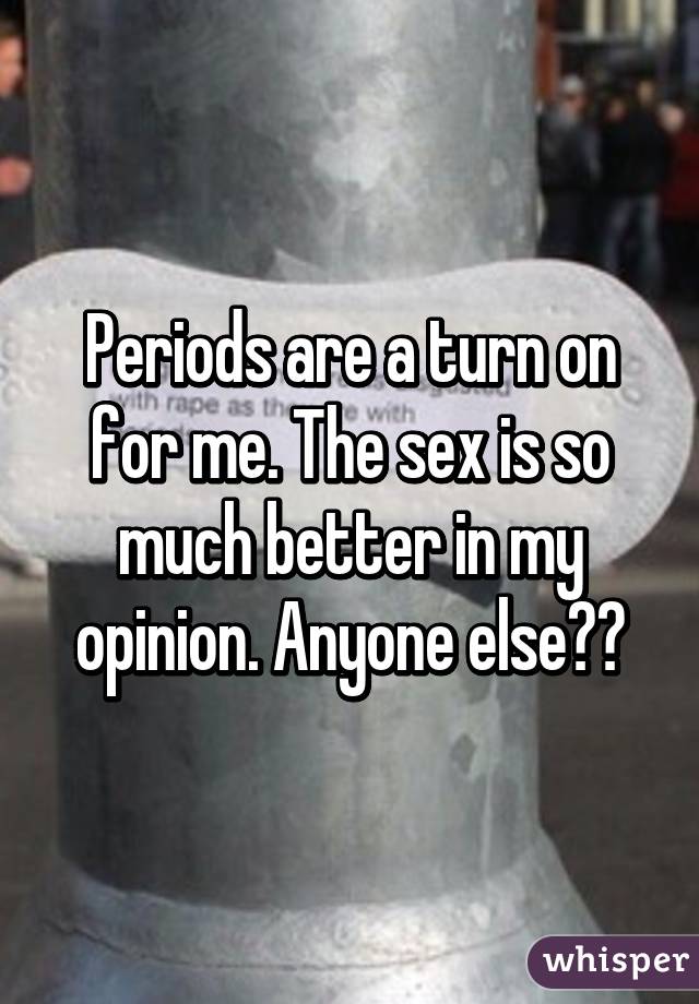 Periods are a turn on for me. The sex is so much better in my opinion. Anyone else??