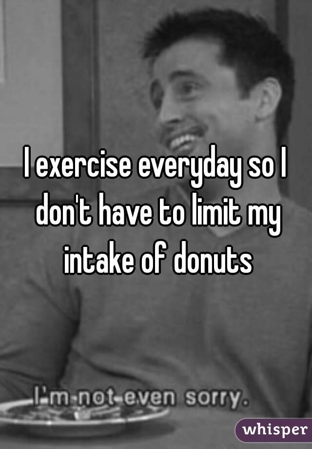 I exercise everyday so I don't have to limit my intake of donuts