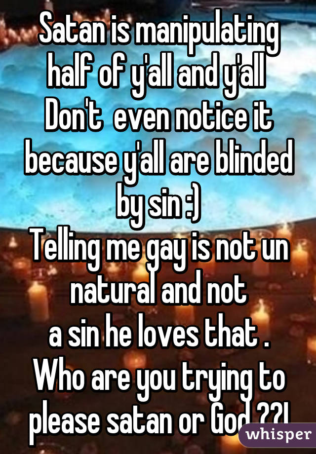 Satan is manipulating half of y'all and y'all 
Don't  even notice it because y'all are blinded by sin :)
Telling me gay is not un natural and not
a sin he loves that . Who are you trying to please satan or God ??!