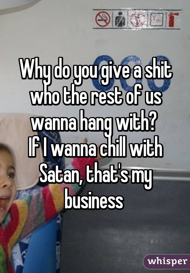 Why do you give a shit who the rest of us wanna hang with? 
If I wanna chill with Satan, that's my business 