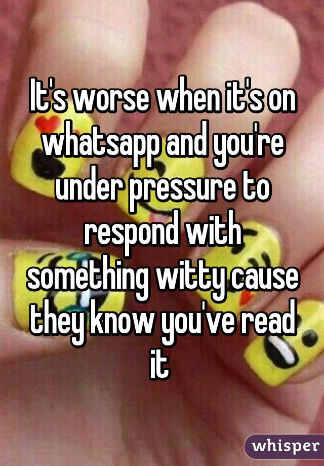 It's worse when it's on whatsapp and you're under pressure to respond with something witty cause they know you've read it 