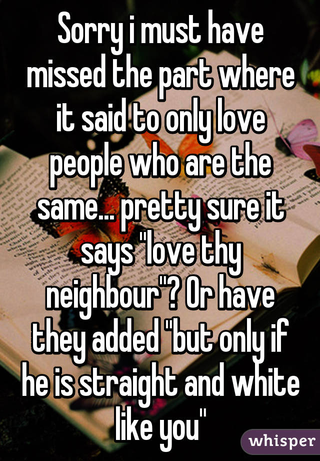 Sorry i must have missed the part where it said to only love people who are the same... pretty sure it says "love thy neighbour"? Or have they added "but only if he is straight and white like you"