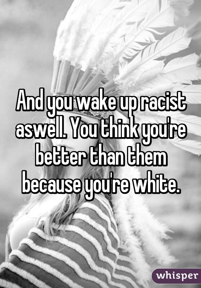 And you wake up racist aswell. You think you're better than them because you're white.