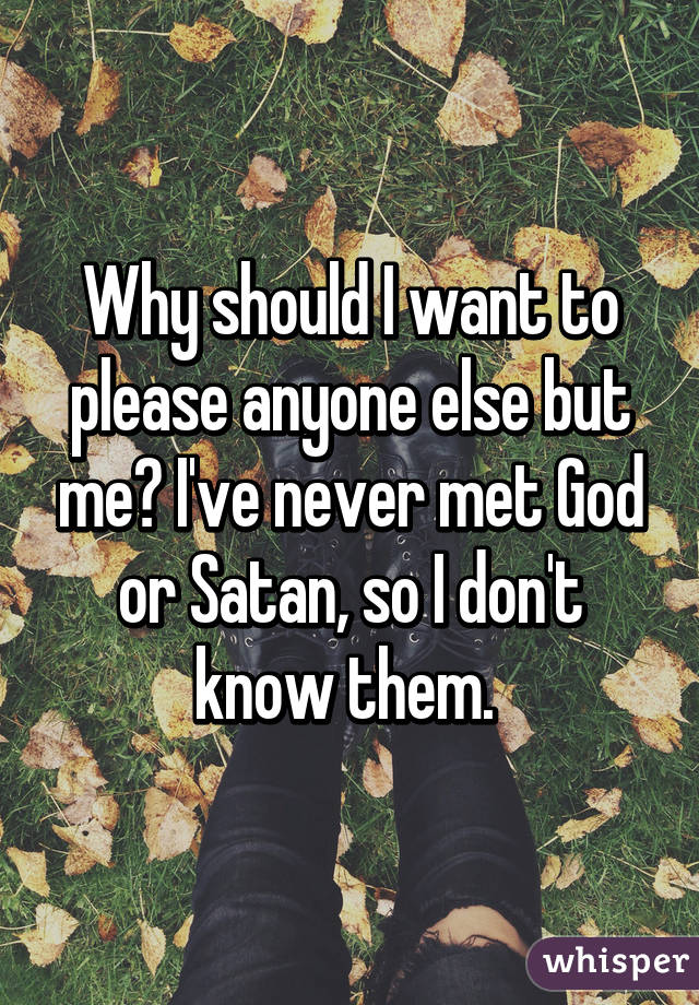 Why should I want to please anyone else but me? I've never met God or Satan, so I don't know them. 