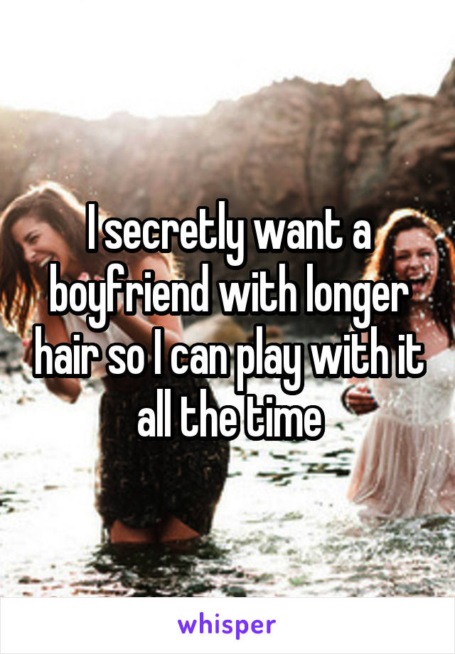 I secretly want a boyfriend with longer hair so I can play with it all the time