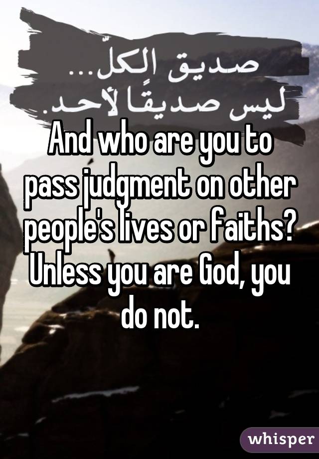 And who are you to pass judgment on other people's lives or faiths? Unless you are God, you do not.