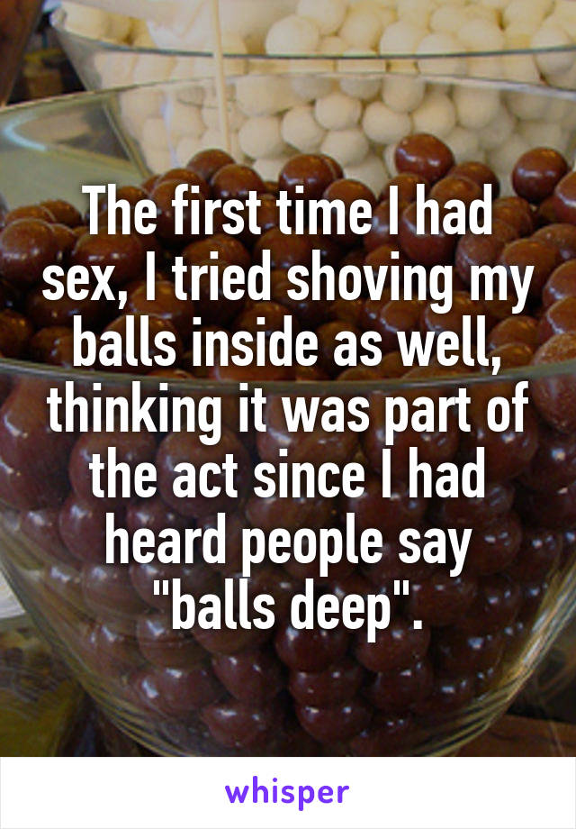The first time I had sex, I tried shoving my balls inside as well, thinking it was part of the act since I had heard people say "balls deep".