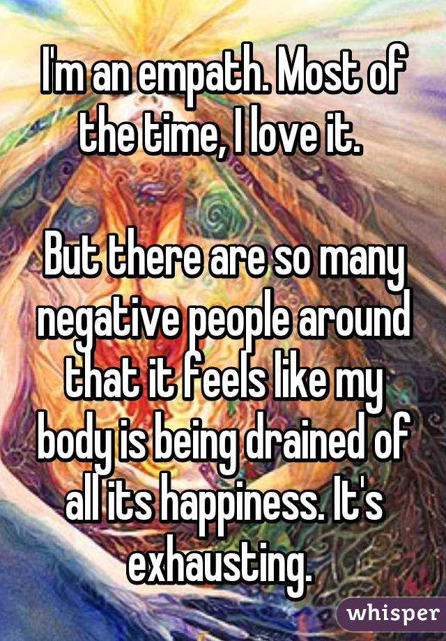 I'm an empath. Most of the time, I love it. 

But there are so many negative people around that it feels like my body is being drained of all its happiness. It's exhausting. 