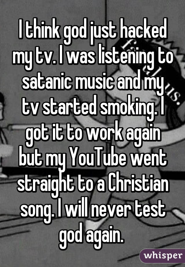 I think god just hacked my tv. I was listening to satanic music and my tv started smoking. I got it to work again but my YouTube went straight to a Christian song. I will never test god again. 