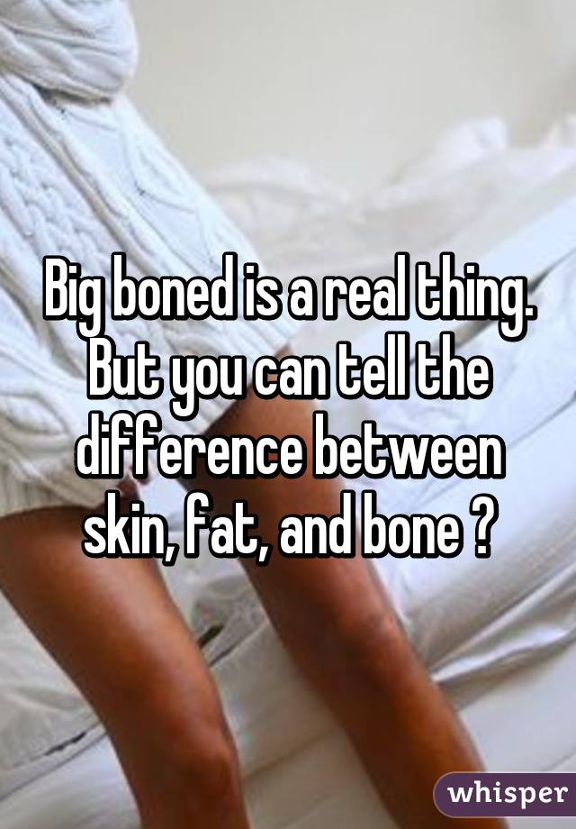 Big boned is a real thing. But you can tell the difference between skin, fat, and bone 😂