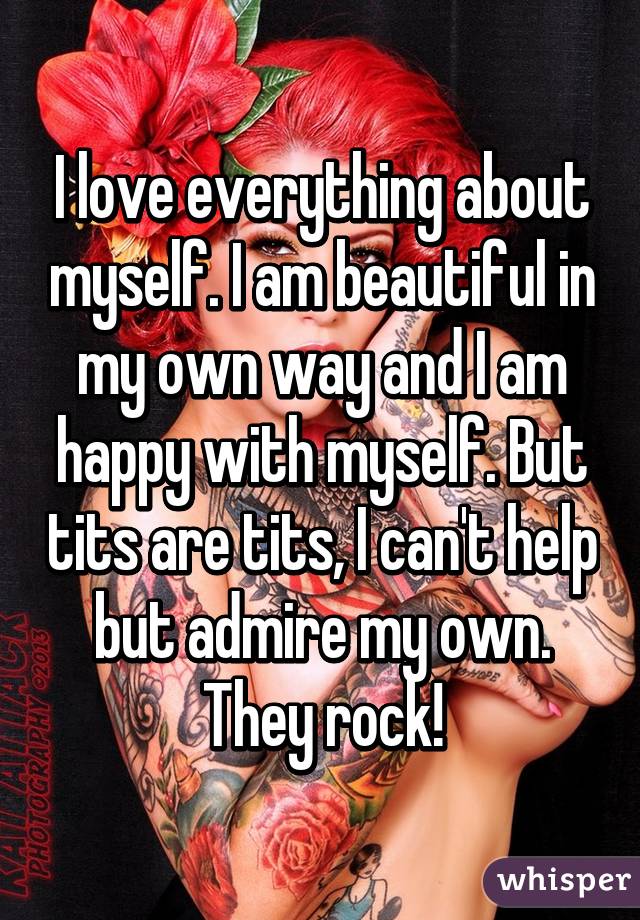 I love everything about myself. I am beautiful in my own way and I am happy with myself. But tits are tits, I can't help but admire my own. They rock!